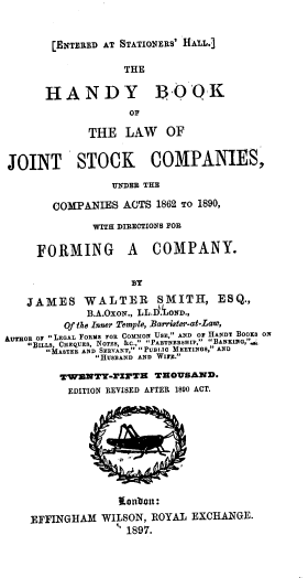 handle is hein.beal/hbljsc0001 and id is 1 raw text is: [ENTERED AT STATIONERS' HAL.]

THE
HANDY ]3 -OQK
OF
THE LAW OF
JOINT STOCK COMPANIES,
UNDER THE
COMPANIES ACTS 1862 TO 1890,
WITH DIRECTIONS FOR
FORMING A COMPANY.
BY
JAMES WALTER SMITH, ESQ.,
B.A.OxoN., LL.D. OWD.,
Of the Inner Temple, Barrister-at-Law,
AUTHOR or LEGAL ToRMS FOR COMMON USE, AND or HANDY BOOKS ON
BILLS, CHEQUES, Nors, &C., PARTNERSHIP, BANKING,'
MASTER AND SERVANT, PUBLIo MEETINGS, AND
HUSBAND AND Wiz.
TWMNTT-r1ZFTE THOUSAND.
EDITION REVISED AFTER 1880 ACT.
¢obiboul:
EFFINGHAM WILSON, ROYAL EXCHANGE.
, 1897.


