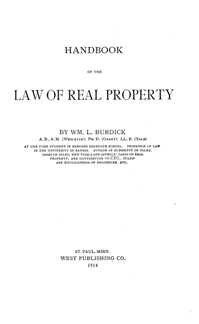 handle is hein.beal/hblrp0001 and id is 1 raw text is: 











                 HANDBOOK




                         OF THE






LAW OF REAL PROPERTY


            BY  WM.  L. BURDICK
     A. B., A. M. (WESLEYAN); PH. D. (GRANT); LL. B. (YALE)

AT ONE TIME STUDENT IN HARVARD GRADUATE SCHOOL. PROFESSOR OF LAW
   IN THE UNIVERSITY OF KANSAS. AUTHOR OF ELEMENTS OF SALES;
      CASES ON SALES; NEW TRIALS AND APPEALS; CASES ON REAL
         PROPERTY; AND CONTRIBUTOR TO CYC., STAND-
           ARD ENCYCLOPEDIA OF PROCEDURE. ETC.






















                 ST. PAUL, MINN.

            WEST   PUBLISHING   CO.

                      1914


