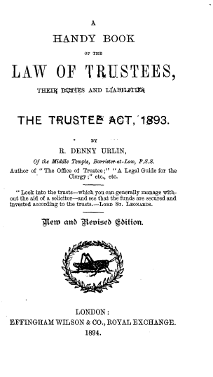 handle is hein.beal/hbltdlwta0001 and id is 1 raw text is: 



           HANDY BOOK
                   OF THE


LAW OF TRUSTEES,

       THE%8! PQMS AND LfA]iU'Tfl



  THE TRUSTEE ACT,'1893.

                     BY
             R. DENNY URLIN,
      Of the Middle Temple, Barrister-at-Law, P..S.
Author of The Office of Trustee ; A Legal Guide for the
               Clergy ; etc., etc.

  Look into the trusts-which you can generally manage with-
out the aid of a solicitor-and see that the funds are secured and
invested according to the trusts.-LoRD ST. LEONAiRDS.

        Tew anb ,-{eviseb bition.


                 LONDON:
EFFINGHAM WILSON & CO., ROYAL EXCHANGE.
                   1894.



