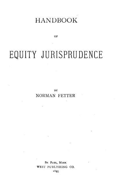 handle is hein.beal/hboequj0001 and id is 1 raw text is: 





        HANDBOOK




              OF






EQUITY JURISPRUDENCE


      BY

NORMAN FETTER





















   ST. PAUL, MINN.
WEST PUBLISHING CO.
     1895


