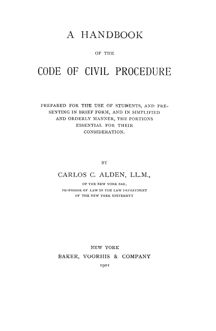handle is hein.beal/hbokvilp0001 and id is 1 raw text is: 






         A HANDBOOK



                 OF TIlE



CODE OF CIVIL PROCEDURE


PREPARED FOR THE USE OF STU.DENTS, AND PRE-
  SENTING IN BRIEF FORM, AND IN SIMPLIFIED
    AND ORDERLY 'MANNER, THE PORTIONS
          ESSENTIAl. FOR THEIR
             CONSIDERATION.






                  BY


     CARLOS C. ALDEN, LL.M.,

            OF TIE NEV YORK BAR,
      PROFESSOR OF LAW IN TIHE LAW IEI'ARTMENT
          OF THE NEW YORK UNIVERSITY











               NEW YORK

     BAKER, VOORHIS & COMPANY

                  19o


