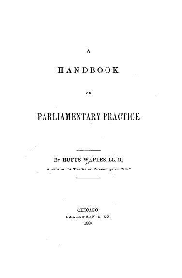 handle is hein.beal/hbparlp0001 and id is 1 raw text is: 














      HANDBOOK




              ON




PARLIAMENTARY PRACTICE


  By RUFUS WAPLES, LL. D.,
           11
AuTHoR or A Treatise on Proceedings In Rem.








         CHICAGO.
      CALLAGHIAN & CO.
           1883.


