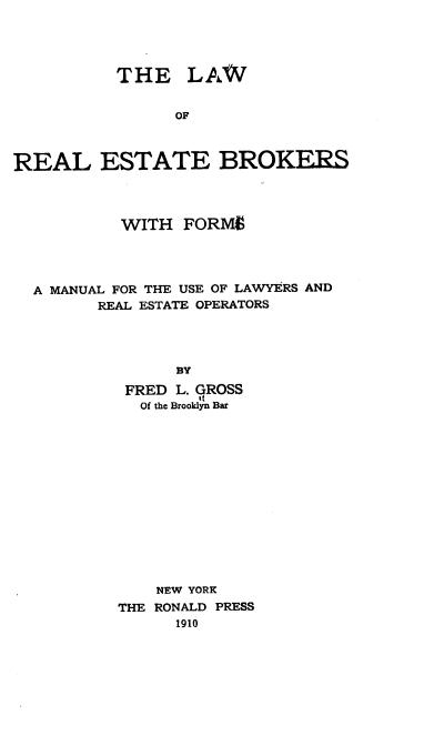 handle is hein.beal/hbrs0001 and id is 1 raw text is: 




          THE LAW


                OF



REAL ESTATE BROKERS


         WITH  FORMS




A MANUAL FOR THE USE OF LAWYERS AND
      REAL ESTATE OPERATORS




              BY

         FRED L. GROSS
         Of the Brooklyn Bar


    NEW YORK
THE RONALD PRESS
      1910


