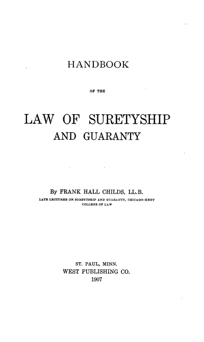 handle is hein.beal/hbsurygt0001 and id is 1 raw text is: 








           HANDBOOK



                OF THE




LAW OF SURETYSHIP


    AND GUARANTY







    By FRANK HALL CHILDS, LL.B.
LATE LECTURER ON SURETYSHIP AND GUARANTY, CHICAGO-KENT
           COLLEGE OF LAW








         ST. PAUL, MINN.
      WEST PUBLISHING CO.
             1907


