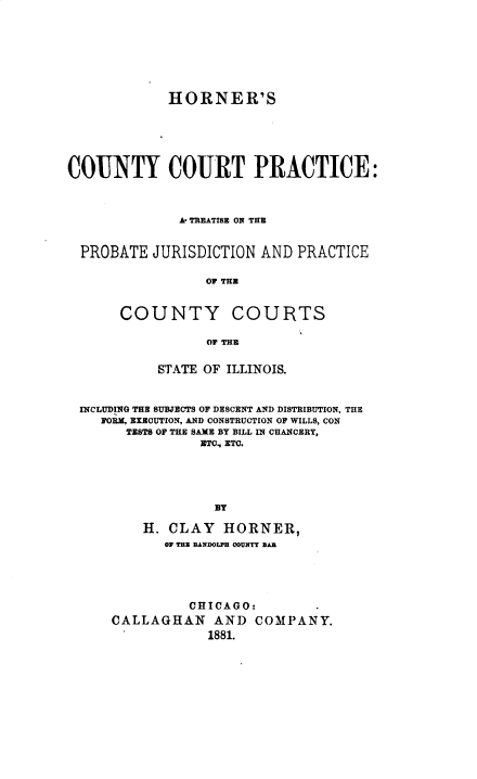 handle is hein.beal/hccpatp0001 and id is 1 raw text is: 








             HORNER'S






COUNTY COURT PRACTICE:



              A TREATISE ON THE


  PROBATE  JURISDICTION AND  PRACTICE

                 OF THE


       COUNTY COURTS

                  OF THE


           STATE OF ILLINOIS.



 INCLUDING THE SUBJECTS OF DESCENT AND DISTRIBUTION, THE
    FORM, EXECUTION, AND CONSTRUCTION OF WILLS, CON
       TESTS OF THE SAME BY BILL IN CHANCERY,
                 ETO., ETC.





                   BY

          H. CLAY   HORNER,
            OF T. IANDOLPN COUNTY BAS


          CHICAGO:
CALLAGHAN AND COMPANY.
            1881.


