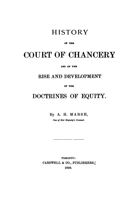 handle is hein.beal/hccrdd0001 and id is 1 raw text is: HISTORY
OF THE
COURT OF CHANCERY
AND OF THE
RISE AND DEVELOPMENT
OF THE
DOCTRINES OF EQUITY.

By A. H. MARSH,
One of Her Majesty's Counel.

TORONTO:
CARSWELL & CO., PUBLISHERS.:
1890.


