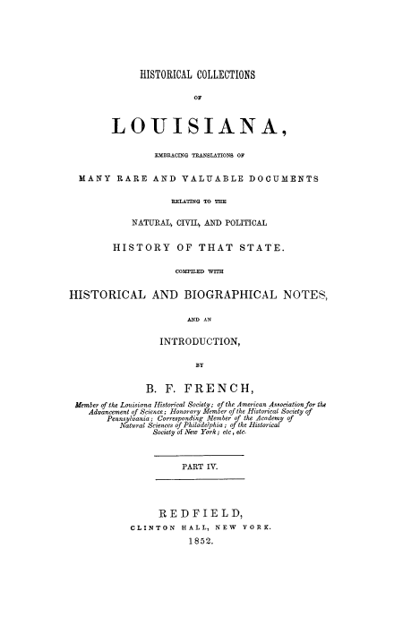 handle is hein.beal/hcla0004 and id is 1 raw text is: 







              HISTORICAL COLLECTIONS

                        OF



        LOUISIANA,


                 EMBRACING TRANSLATIONS OF


  MANY RARE AND VALUABLE DOCUMENTS

                    RELATING TO T

            NATURAL, CIVIL, AND POLITICAL


         HISTORY OF THAT STATE.

                     COMTILED WITH


HISTORICAL AND BIOGRAPHICAL NOTES,

                       AND AN


                  INTRODUCTION,

                         BY


               B. F. FRENCH,

 Member of the Louisiana Historical Society; of the American Asociation for the
    Advancement of Science; Honorary Member of the Historical Society of
       Pennsylvania; Corresponding Member of the Academy of
          Natural Sciences of Philadelphia; oj the Historical
                Society of New York; etc, etc.



                      PART IV.




                  REDFIELD,
            CLINTON HALL, NEW YORK.
                        1852.


