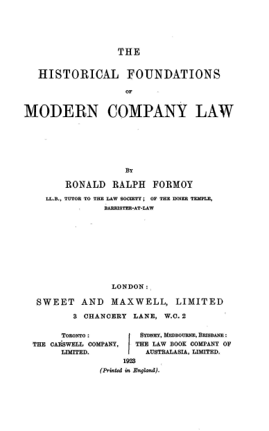 handle is hein.beal/hclfdnsom0001 and id is 1 raw text is: 






                  THE


   HISTORICAL FOUNDATIONS

                    OF


MODERN COMPANY LAW


      RONALD   RALPH   FORMOY

  LL.B., TUTOR TO THE LAW SOCIETY ; OF THE INNER TEMPLE,
              BARRISTER-AT-LAW










              LONDON:

 SWEET   AND   MAXWELL, LIMITED

        3 CHANCERY LANE, W.C. 2


      TORONTO :      SYDNEY, MEDBOURNE, BRISBANE :
THE CASWELL COMPANY,        THE LAW BOOK COMPANY OF
      LIMITED.        AUSTRALASIA, LIMITED.
                  1923
             (Printed in England).


