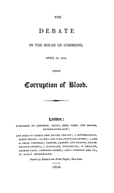 handle is hein.beal/hcorrb0001 and id is 1 raw text is: THE

DEBATE
IN THE HOUSE OF COMMONS,
APRIL 25, 1814,
UPON
Corruption of !I~Ioob.

ILanbou -

PUBLISHED BY LONGMAN, HURST, REES, ORME, AND BROWN,
PATERNOSTER-ROW.
AND SOLD BY CADELL AND DAVIES, STRAND ; J. BUTTERWORTH,
FLEET-STREET; CLARKE AND SONS, PORTUGAL-STREET; J.AND
A. ARCH, CORN-HILL; DARTON, HARVEY, AND DARTON, GRACE-
CHURCH-STREETj J. HATCHARD, PICCADILLY; W. PHILLIPS,
GEORGE-YARD, LOMBARD-STREET; AND J.JOHNSON AND CO,,
ST. PAUL'S CHURCHYARD.
Printed by Richard and Arthur Taylor, Shoe Lane.
1814.


