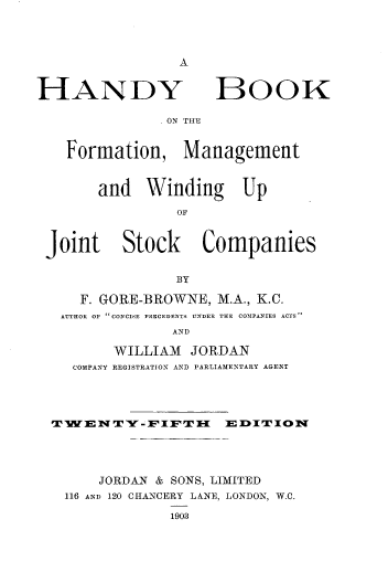 handle is hein.beal/hdbkbkfm0001 and id is 1 raw text is: 







HANDY


BOOK


ON THE


  Formation, Management


      and Winding Up

                OF


Joint Stock Companies


               BY

    F. GORE-BROWNE, M.A., K.C.
  UTHOR OP CONCISE PRECEDENTS UNDER THE COMPANIES ACTS
               AND

        WILLIAM JORDAN
   COMPANY REGISTRATION AND PARLIAMENTARY AGENT




 TWENTY=FIFT       M EDITION





      JORDAN & SONS, LIMITED
  116 AND 120 CHANCERY LANE, LONDON, W.C.



