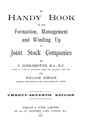 handle is hein.beal/hdbkfmwj0001 and id is 1 raw text is: 






HANDY


BOOK


ON THE


  Formation, Management


      and Winding Up

               OF


Joint Stock Companies


               BY

    F. GORE-BROWNE, M.A., K.C.
 AUTHOR OF CONCISE PRECEDENTS UNDER T E COnPANIES ACTS ETC.
               AND

        WILLIAM JORDAN
   COMPANY REGISTRATION AND PARLIAMENTARY AGENT


TWENTY-SEIENTII          ED     0ITION




       JORDAN & SONS, LIMITED
   116 AND 117 CHANCERY LANE, LONDON, W.C.

                1907


