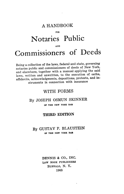 handle is hein.beal/hdbkfns0001 and id is 1 raw text is: A HANDBOOK

FOR
Notaries Public
AND
Commissioners of Deeds
Being a collection of the laws, federal and state, governing
notaries public and commissioners of deeds of New York,
and elsewhere, together with a manual applying the said
laws, written and unwritten, to the execution of oaths,
affidavits, acknowledgments, depositions, protests, and in-
struments in connection with insurance
WITH FORMS
By JOSEPH OSMUN SKINNER
OF THE NEW YORK BAR
THIRD EDITION
By GUSTAV P. BLAUSTEIN
OF THE NEW YORK BAR
DENNIS & CO., INC.
LAW BOOK PUBLISHERS
BUFFALO, N. Y.
1963


