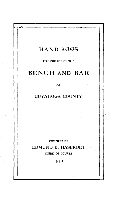 handle is hein.beal/hdbkfubh0001 and id is 1 raw text is: 













HAND   BdO*%


FOR THE USE OF THE


BENCH


AND   BAR


OF


CUYAHOGA  COUNTY













      COMPILED BY

EDMUND  B. HASERODT

    CLERK OF COURTS


19 17


L                          I


I


