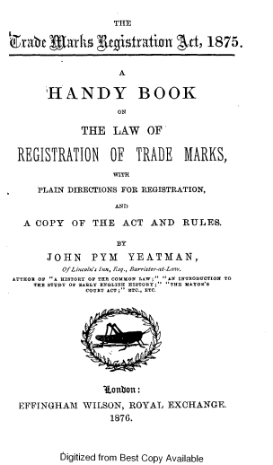 handle is hein.beal/hdbklwr0001 and id is 1 raw text is: 

                   THE

~l)ra~t Alarhs yugistration     rt, 1875.


                    A

       IHNNDY BOOK

                    ON

             THE LAW OF


 REGISTRATION     OF   TRADE    MARKS,

                   WITH

     PLAIN DIRECTIONS FOR REGISTRATION,

                   AND

   A COPY OF THE ACT AND RULES.

                    BY

       JOHN    PYM    YEATMAN,
          Of Liwoln's Inn, Isq., Barrister-at-Law.
 AUTHOR Op A HISTORY OP THE COMMON LAW; Alf INTRODUCTION TO
    THE STUDY OF EARLY BiGLISH HISTORY;  THE MAYOR'S
              COURT ACT; ETC., ETC.













  EFFINGHAM WILSON, ROYAL EXCHANGE.
                  1876.


bigitized from Best Copy Available


