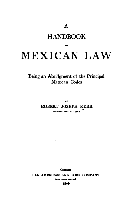 handle is hein.beal/hdbkml0001 and id is 1 raw text is: 






         HANDBOOK
                OF

MEXICAN LAW


Being an


Abridgment of the Principal
Mexican Codes


   ROBERT JOSEPH KERR
        OF THE CHICAGO RAE











          CHICAGO
PAN AMERICAN LAW BOOK COMPANY
        (xor moozow.D)
           1909


