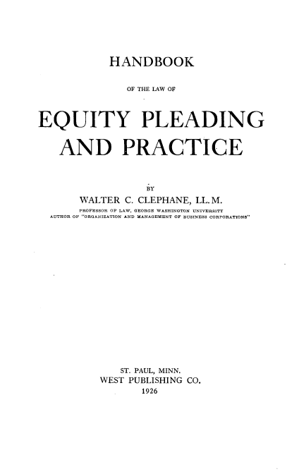 handle is hein.beal/hdbkotlwey0001 and id is 1 raw text is: 






            HANDBOOK


               OF THE LAW OF




EQUITY PLEADING



    AND PRACTICE




                  BY
       WALTER  C. CLEPHANE, LL. M.
       PROFESSOR OF LAW, GEORGE WASHINGTON UNIVERSITY
  AUTHOR OF ORGANIZATION AND MANAGEMENT OF BUSINESS OROROATIONS


   ST. PAUL, MINN.
WEST PUBLISHING CO.
       1926


