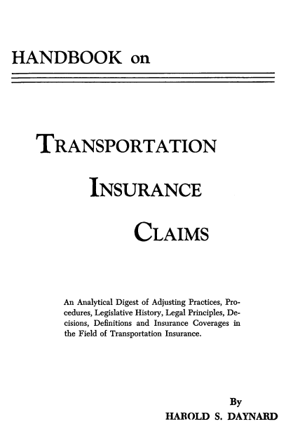 handle is hein.beal/hdbkotnis0001 and id is 1 raw text is: HANDBOOK on

TRANSPORTATION
INSURANCE
CLAIMS
An Analytical Digest of Adjusting Practices, Pro-
cedures, Legislative History, Legal Principles, De-
cisions, Definitions and Insurance Coverages in
the Field of Transportation Insurance.
By
HAROLD S. DAYNARD


