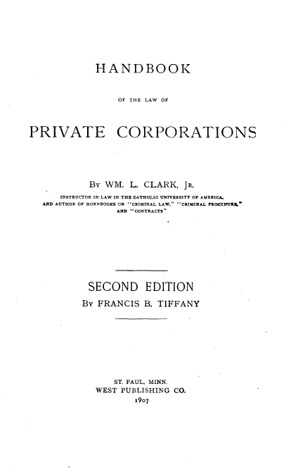 handle is hein.beal/hdboprvc0001 and id is 1 raw text is: 








             HANDBOOK



                 OF THE LAW OF




PRIVATE CORPORATIONS






            By WM. L. CLARK,  JR.
      INSTRUCTOR IN LAW IN THE CATHOLIC UNIVERSITY OF AMERICA,
   AND AUTHOR OF HORNBOOKS ON CRIMINAL LAW, CRIMINAL PROCEDVR.
                 AND CONTRACTS










           SECOND EDITION

           By FRANCIS B. TIFFANY










                ST. PAUL, MINN.
             WEST PUBLISHING CO.
                    1907


