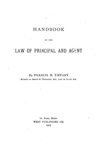 handle is hein.beal/hdbpria0001 and id is 1 raw text is: HANDBOOK
OF THP
LAW OF PRINCIPAL AND AGENT

By FRANCIS B. TIFFANY
AUTHOR OF DEATH BY WRONGFUL ACT, LAW OF SALES, ETC.
ST. PAUL, MINN.
WEST PUBLISHING CO.
1903


