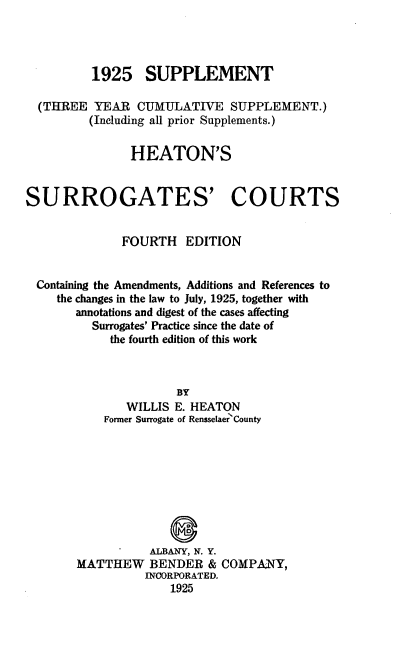 handle is hein.beal/heatsuro0001 and id is 1 raw text is: ï»¿1925 SUPPLEMENT
(THREE YEAR CUMULATIVE SUPPLEMENT.)
(Including all prior Supplements.)
HEATON'S
SURROGATES' COURTS
FOURTH EDITION
Containing the Amendments, Additions and References to
the changes in the law to July, 1925, together with
annotations and digest of the cases affecting
Surrogates' Practice since the date of
the fourth edition of this work
BY
WILLIS E. HEATON
Former Surrogate of Rensselaer County

ALBANY, N. Y.
MATTHEW BENDER & COMPANY,
NCORPORATED.
1925


