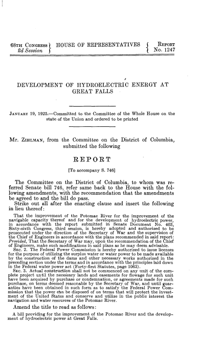 handle is hein.beal/hegf0002 and id is 1 raw text is: 







68TH   CONGRESS     HOUSE OF REPRESENTATIVES                   REPORT
    2d Bession                                               No.  1247






    DEVELOPMENT OF HYDROELECTRIC ENERGY AT
                           GREAT FALLS



 JANUARY  19, 1925.-Committed to the Committee of the Whole House on the
                state of the Union and ordered to be printed



 Mr.  ZIHLMAN,   from      the Committee on the District of Columbia,
                       submitted  the following


                            REPORT

                          [To accompany S. 746]

   The  Committee   on  the District of  Columbia,  to whom   was  re-
 ferred Senate bill 746, refer same back  to the House   with the fol-
 lowing amendments,   with the recommendation   that the amendments
 be agreed to and the bill do pass.
   Strike out all after the enacting  clause and insert the following
in lieu thereof:
   That the improvement of the Potomac River for the improvement of the
 navigable capacity thereof and for the development of hydroelectric power,
 in accordance with the report submitted in Senate Document   No. 403,
 Sixty-sixth Congress, third session, is hereby adopted and authorized to be
 prosecuted under the direction of the Secretary of War and the supervision of
 the Chief of Engineers in accordance with the plans recommended in said report:
 Provided, That the Secretary of War may, upon the recommendation of the Chief
 of Engineers, make such modifications in said plans as he may deem advisable.
 SEc.  2. The Federal Power Commission is hereby authorized to issue licenses
 for the purpose of utilizing the surplus water or water power to be made available
 by the construction of the dams and other necessary works authorized in the
 preceding section under the terms and in accordance with the principles laid down
 in the Federal water power act (Forty-first Statutes, page 1063).
 SEC.  3. Actual construction shall not be commenced on any unit of the com-
 plete project until the necessary lands and easements for flowage for such unit
 have been acquired by purchase or condemnation, or agreements made for such
 purchase, on terms deemed reasonable by the Secretary of War, and until guar-
 anties have been obtained in such form as to satisfy the Federal Power Com-
 mission that the power cbn be disposed of on terms that will protect the invest-
 ment of the United States and conserve and utilize in the public interest the
 navigation and water resources of the Potomac River.
 Amend the title   to read as follows:
 A  bill providing for the improvement of the Potomac River and the develop-
ment of hydroelectric power at Great Falls. -


