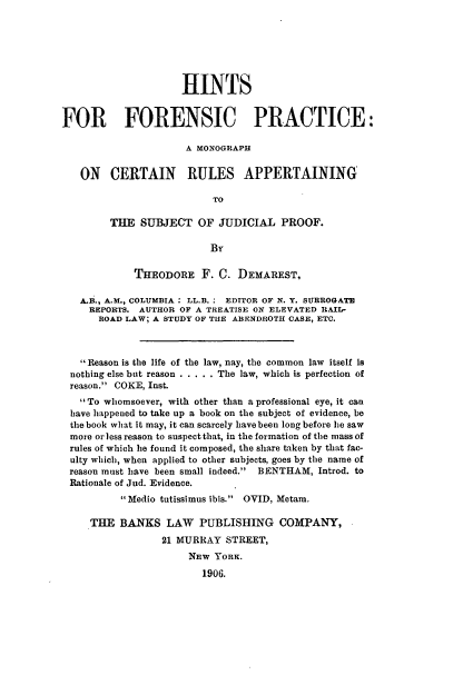 handle is hein.beal/hfpmc0001 and id is 1 raw text is: HINTS
FOR FORENSIC PRACTICE:
A MONOGRAPH
ON CERTAIN RULES APPERTAINING
TO
THE SUBJECT OF JUDICIAL PROOF.
By
THEODORE F. C. DEMAREST,
A.B., A.M., COLUMBIA: LL.B. : EDITOR OF N. Y. SURROGATE
REPORTS. AUTHOR OF A TREATISE ON ELEVATED RAIL-
ROAD LAW; A STUDY OF THE ABENDROTH CASE, ETC.
Reason is the life of the law, nay, the common law itself is
nothing else but reason ...... The law, which is perfection of
reason. COKE, Inst.
To whomsoever, with other than a professional eye, it can
have happened to take up a book on the subject of evidence, be
the book what it may, it can scarcely havebeen long before he saw
more orless reason to suspect that, in the formation of the mass of
rules of which he found it composed, the share taken by that fac-
ulty which, when applied to other subjects, goes by the name of
reason must have been small indeed. BENTHAM, Introd. to
Rationale of Jud. Evidence.
Medio tutissimus ibis. OVID, Metam.
THE BANKS LAW PUBLISHING COMPANY,
21 MURRAY STREET,
NEW YORK.
1906.



