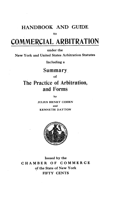 handle is hein.beal/hgca0001 and id is 1 raw text is: HANDBOOK AND GUIDE
to
COMMERCIAL ARBITRATION
under the
New York and United States Arbitration Statutes
Including a
Summary
of
The Practice of Arbitration,
and Forms
by
JULIUS HENRY COHEN
and
KENNETH DAYTON
Issued by the
CHAMBER OF COMMERCE
of the State of New York
FIFTY CENTS


