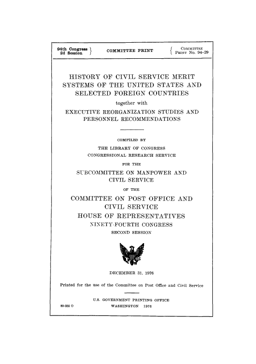 handle is hein.beal/hicimesu0001 and id is 1 raw text is: 94th Congress  COMMITTEE PRINT    PRINT.4
HISTORY OF CIVIL SERVICE MERIT
SYSTEMS OF THE UNITED STATES AND
SELECTED FOREIGN COUNTRIES
together with
EXECUTIVE REORGANIZATION STUDIES AND
PERSONNEL RECOMMENDATIONS
COMPILED BY
THE LIBRARY OF CONGRESS
CONGRESSIONAL RESEARCH SERVICE
FOR THE
SUBCOMMITTEE ON MANPOWER AND
CIVIL SERVICE
OF THE
COMMITTEE ON POST OFFICE AND
CIVIL SERVICE
HOUSE OF REPRESENTATIVES
NINETY-FOURTH CONGRESS
SECOND SESSION
DECEMBER 31, 1976
Printed for the use of the Committee on Post Office and Civil Service
U.S. GOVERNMENT PRINTING OFFICE
80-355 0       WASHINGTON  1976



