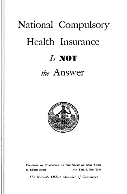 handle is hein.beal/hicn0001 and id is 1 raw text is: 

National Compulsory

   Health Insurance
            Is NOT

         the Answer


CHAMBER OF COMMERCE OF THE STATE OF NEW YORK
65 Liberty Street New York 5, New York
The Nation's Oldest Chamber ol CQmmerce


