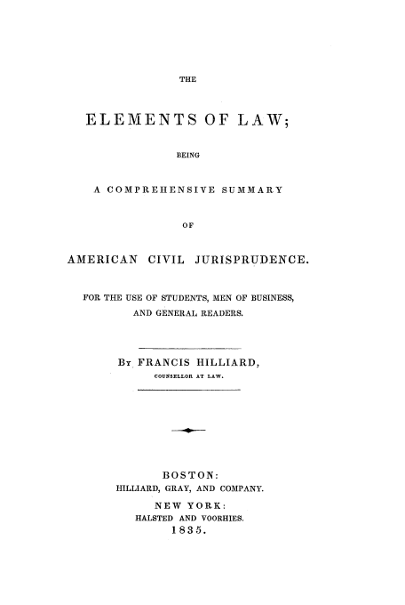 handle is hein.beal/hillifranc0001 and id is 1 raw text is: THE
ELEMENTS OF LAW;
BEING
A COMPREHENSIVE SUMMARY
OF
AMERICAN     CIVIL JURISPRUDENCE.
FOR THE USE OF STUDENTS, MEN OF BUSINESS,
AND GENERAL READERS.
By FRANCIS HILLIARD,
COUNSELLOR AT LAW.
BOSTON:
HILLIARD, GRAY, AND COMPANY.
NEW YORK:
HALSTED AND VOORHIES.
1835.


