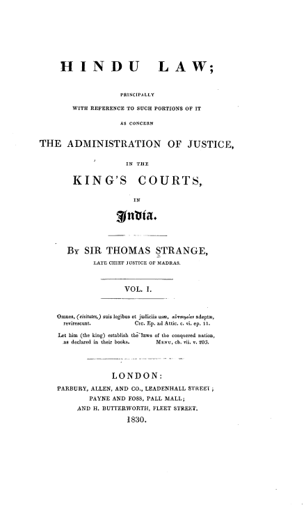 handle is hein.beal/hindladm0001 and id is 1 raw text is: HINDU LAW;
PRINCIPALLY
WITH REFERENCE TO SUCH PORTIONS OF IT
AS CONCERN

THE ADMINISTRATION OF JUSTICE,
IN THE
KING'S COURTS,.
IN

rttia.
BY SIR THOMAS STRANGE,
LATE CHIEF JUSTICE OF MADRAS.

VOL. I.

,Omnes, (eivitates,) suis legibus et judiciis use, araovopu  adeptm,
revirescunt.              Cic. Ep. ad Attic. c. vi. ep. II.
Let him (the king) establish the'taws of the conquered nation,
as declared in their books.       MENU, cb. vii. v. YO.
LONDON:
'PARBURY, ALLEN, AND CO., LEADENHALL STREET ;
PAYNE AND FOSS, PALL MALL;
AND H. BUTTERWORTH, FLEET STREET.
1830.



