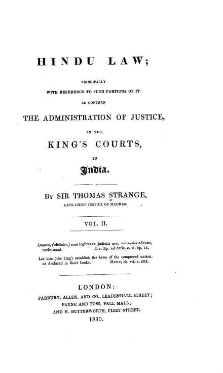 handle is hein.beal/hindladm0002 and id is 1 raw text is: HINDU LAW;
PRINCIPALLY
WITH REFERENCE TO SUCH PORTIONS OF IT
AS CONCERN
THE ADMINISTRATION OF JUSTICE,
IN THE
KING'S COURTS,
IN
g  ta.
BY SIR THOMAS STRANGE,
LATE CHIEF JUSTICE OF MADRAS.
VOL. II.
Omnes, (eivitates,) suis legibus et judiciis uso, aLrvola v adepto,
revirescunt.       Cic. Ep. ad Attic. c. vi. ep. 11.
Let him (the king) establish the laws of the conquered nation,
as declared in their books.  MENU, ch. vii. V. 205.
LONDON:
PARBURY, ALLEN, AND CO., LEADENHALL STREET;
PAYNE AND FOSS, PALL MALL;
AND H. BUTTERWORTH, FLEET STREET.
1830.


