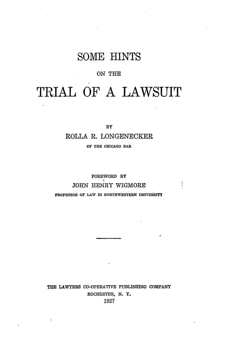 handle is hein.beal/hintri0001 and id is 1 raw text is: SOME HINTS
ON THE
TRIAL OF A LAWSUIT

BY
ROLLA R. LONGENECKER
OF THE CHICAGO BAR
FOREWORD BY
JOHN HENRY WIGMORE
PROFESSOR OF LAW IN NORTHWESTERN UNIVEBSIT
THE LAWYERS CO-OPERATIVE PUBLISHING COMPANY
ROCHESTER, N. Y.
1927


