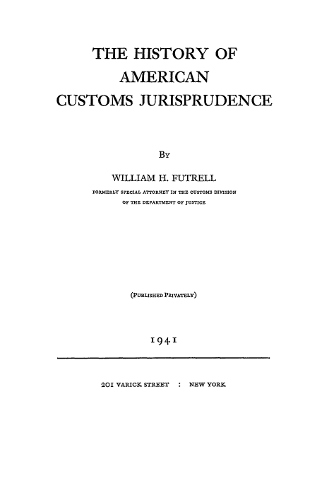 handle is hein.beal/hisamcju0001 and id is 1 raw text is: THE HISTORY OF
AMERICAN
CUSTOMS JURISPRUDENCE
By
WILLIAM H. FUTRELL
FORMERLY SPECIAL ATTORNEY IN THE CUSTOMS DIVISION
OF THE DEPARTMENT OF JUSTICE
(PUBLISHED PRIVATELY)
'94'

201 VARICK STREET   NEW YORK


