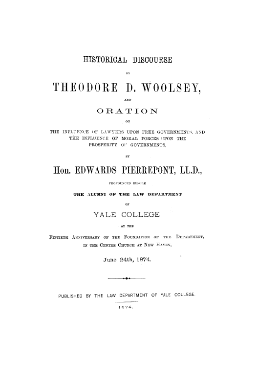 handle is hein.beal/hisdisth0001 and id is 1 raw text is: HISTORICAL DISCOURSE
1bY
THEODORE 1). WOOLSEY,
AND
OIRAT ION
ON
THE INFLUENCE OF L \WYERS UPON FREE GOVERNMENTS, AND
THE INFLUENCE OF MORAL FORCES UPON THE
PROSPERITY 0' GOVERNMENTS,
BY
Hon. EDWARDS PIERREPONT, LL.D.,

PRONOUNCED 1EFoRE
THE ALUMNI OF THE LAW DEPARTMENT
OF
YALE COLLEGE
AT THE

FIFTIETH ANNIVERsARY OF THE FOUNDATION OF THE DEPARTMENT,
IN THE CENTRE CHURCH AT NEW HAVEN,
June 24th, 1874.
PUBLISHED BY THE LAW DEPARTMENT OF YALE COLLEGE
1874.


