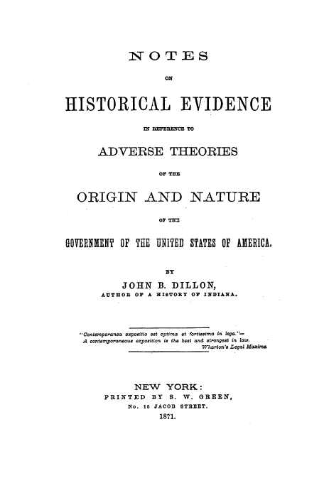 handle is hein.beal/hisevra0001 and id is 1 raw text is: NOTES
ON
HISTORICAL EVIDENCE
IN REFERENCE TO
ADVERSE THEORIES
OF THE
ORIGIN AND NATURE
OF TIM
GOVERNMENT OP THE UNITED STATES OP AMERICA.
BY

JOHN
AUTHOR OF A

B. DILLON,
HISTORY OF INDIANA.

contempoironea exycattia eat optima et fortiuuima in Zege. 
A contempoaneoua expooition is the beat  nd atr.ongeat in Zaw.
W  rton'a Legal Maxim.
NEW YORK:
PRINTED         BY     S.  W. GREEN,
No. 16 JACOD STREET.
1871.


