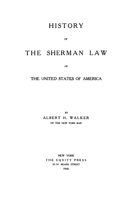 handle is hein.beal/hishermu0001 and id is 1 raw text is: ï»¿HISTORY
OF

THE SHERMAN

LAW

OF

THE UNITED STATES OF AMERICA
BY
ALBERT H. WALKER
OF THE NEW YORK BAR
NEW YORK
THE EQUITY PRESS
97-101 READE STREET
1910


