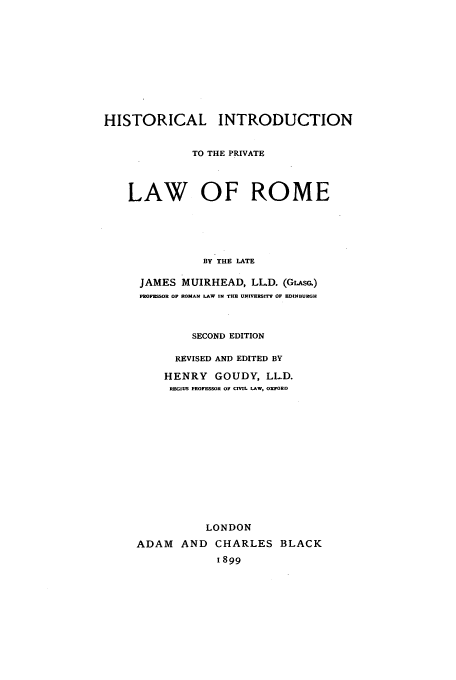 handle is hein.beal/hisiplr0001 and id is 1 raw text is: HISTORICAL INTRODUCTION
TO THE PRIVATE
LAW OF ROME
BY THE LATE
JAMES MUIRHEAD, LL.D. (GLAsc.)
PROFESSOR OF ROMAN LAW IN THE UNIVERSITY OF EDINBURGH
SECOND EDITION
REVISED AND EDITED BY
HENRY GOUDY, LLD.
REGIUS PROFESSOR OF CIVIL LAW, OXFORD
LONDON
ADAM AND CHARLES BLACK
1899


