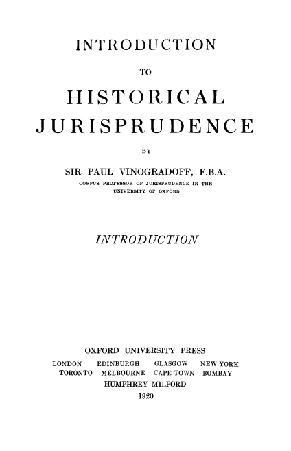 handle is hein.beal/hisjuris0001 and id is 1 raw text is: INTRODUCTION
TO
HISTORICAL

JURISPRUDENCE
BY
SIR PAUL VINOGRADOFF, F.B.A.
CORPUS PROFESSOR OF JURISPRUDENCE IN THE
UNIVERSITY OF OXFORD
INTRODUCTION
OXFORD UNIVERSITY PRESS

LONDON   EDINBURGH
TORONTO MELBOURNE

GLASGOW   NEW YORK
CAPE TOWN BOMBAY

HUMPHREY MILFORD
1920


