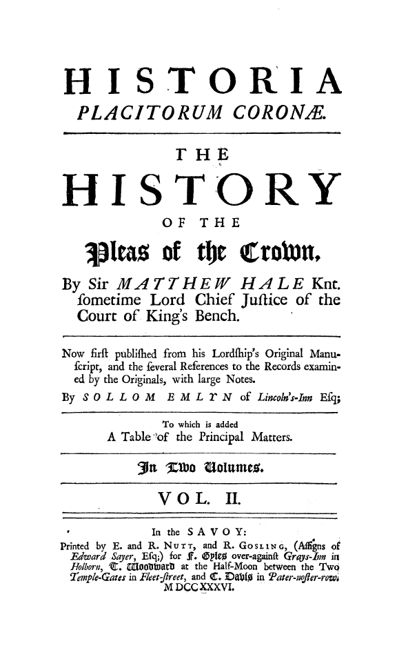 handle is hein.beal/hispcrow0002 and id is 1 raw text is: 




HISTORIA

  PLACITORUM CORONE.


               T  HE


HISTORY
             OF   THE

   1   eas   of   tje   erox     t,

By  Sir MATTHEW HALE Knt.
  fometime  Lord  Chief Juffice of the
  Court of King's Bench.

Now firit publifhed from his Lordfhip's Original Manu-
  fcript, and the feveral References to the Records examin-
  ed by the Originals, with large Notes.
By SOL  LOM   E MLrN of   Lincoln's-Inn Efq;

             To which is added
      A Table lof the Principal Matters.

          31n  ZKova Loltmes.

             V O  L.  II.

             In the SAVOY:
Printed by E. and R. NouTr, and R. GoSLING, (Adfigns of
Edward Sayer, Efq;) for f. Oples over-againft Grays-Inn in
Holborn, 'C. lootuarD at the Half-Moon between the Twq
2emple-Gates in FReet- , and . DaI110 in Pater-nofer-row;
              M DCC XXXVI.


