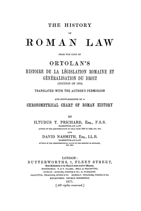 handle is hein.beal/hisrolto0001 and id is 1 raw text is: THE HISTORY
OF
ROMAN LAW
FROM TUE TEXT OF
ORTOLAN'S
tISTOIRE    DE   LA   L]dGISLATION      ROMAINE     ET
GENERALISATION DU           ROIT
(EDITION OF 1870)
TRANSLATED WITH THE AUTHOR'S PERMISSION
AND SUPPLEMENTED BY A
CHRONOMETRICAL        CHIART   OF  ROMAN     HISTORY
BY
ILTUDUS T. PRICHARD, ESQ., F.S.S.
BARRISTER-AT-LAW
AUTHOR OF THE ADMINISTRATION OF INDIA FROM 1859 TO 1868, ETC. ETC.
AND
DAVID NASMITH, ESQ., LL.B.
BARRISTER-AT-LAW
AUTHOR OF THE CHRONOMETRICAL CHART OF THE HISTORY OF ENGLAND,
ETC. ETC.
LONDON:
BUTTERWORTHS, 7, FLEET                    STREET,
Moin Publiober to tbc Qucm'o mst exrlIInt fdajcotg.
EDINBURGH: T. & T. CLARK; BELL & BRADFUTE;
DUBLIN: HODGES, FOSTER & CO.; E. PONSONBY.
CALCUTTA: THACKER, SPINK & CO. BOMBAY: THACKER, VINING & CO.
MELBOURNE: GEORGE ROBERTSON.
1871.
[All rights reserved.]


