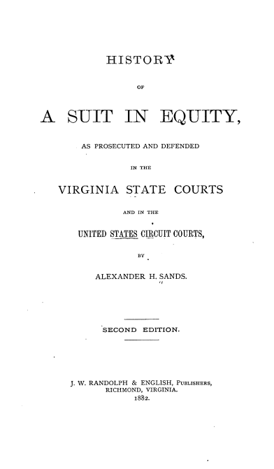 handle is hein.beal/hissuteq0001 and id is 1 raw text is: HISTORY
OF
A SUIT IN EQUITY,
AS PROSECUTED AND DEFENDED
IN THE
VIRGINIA STATE COURTS
AND IN THE

UNITED STATES CIRCUIT COURTS,
BY
ALEXANDER H. SANDS.

SECOND EDITION.
J. W. RANDOLPH & ENGLISH, PUBLISHERS,
RICHMOND, VIRGINIA.
1882.


