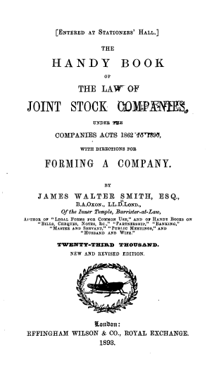 handle is hein.beal/hkljsc0001 and id is 1 raw text is: 



[ENTERED AT STATIONERS' HALL.]


                   THE


       HANDY BOOK

                    OF

             THE   LAW OF


 JOINT STOCK 0OMWPAME,

                 UNDER TOE

        COMPANIES  ACTS 1862 Yf5'TS9,

              WITH DIREOTIONS FOR

     FORMING A COMPANY.


                    BY

   JAMES WALTER SMITH, ESQ.,
             B.A.OxoN., LL.ILoND.,
         Of the Inner Temple, Barrisfter-at-Law,
AnHOn OF LEGAL FORMS FOR COMMON USE, AND OF HIANDY BOOKS ON
   BILLS, CHEqUEs, NOTES, &c  PARTNERSHIP, BANKING,
      MASTER AND SERVANT, PUBLIC MEETINGS, AND
               HuSBAND AND WIFE.

        TWTENTT-THZED  THOUSAND.
           NEW AND REVISED EDITION.










                 iantion:
 EFFINGHAM  WILSON & CO., ROYAL EXCHANGE.
                   1893.


