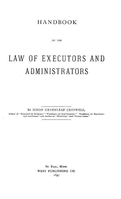 handle is hein.beal/hlaexad0001 and id is 1 raw text is: HANDBOOK
ON IH E
LAW OF EXECUTORS AND
ADMINISTRATORS
By SIMON GREENLEAF CROSWELL,
Editor of Greenleaf on Evidence. Washburn on Real Property,' Washburn on Easerneiits
and Servitudes, and Author of * Electricity and Patent Cases.
ST. PAUL, MINN.
WEST PUBLISHING CO.
1897


