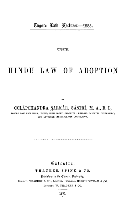 handle is hein.beal/hlawadptn0001 and id is 1 raw text is: 0&30ftX*~ af thltS-1888

THlE
HINDU LAW OF ADOPTION
BY
GOLAPCHANDRA §ARKAR, SASTRI, M. A., B. L,
TAGORE LAW PROFESSOR; VAKIL, HIGH COURT, CALCUTTA; FELLOW, CALCUTTA UNIVERSITY;
LAW-LECTURER, METROPOLITAN INSTITUTION.
THACKER, SPINK & CO.
Vubisjers to t!je Ca *utta Unibersitg.
BOMBAY: THACKER & CO, LIMITED. MADRAS: HIGGINBOTHAM & CO.
LONDON : W. THACKER & CO.
189,.


