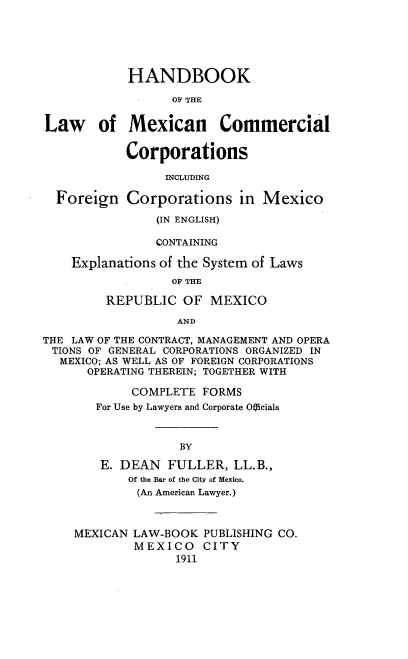 handle is hein.beal/hlmcc0001 and id is 1 raw text is: HANDBOOK
OF THE
Law of Mexican Commercial
Corporations
INCLUDING
Foreign Corporations in Mexico
(IN ENGLISH)
CONTAINING
Explanations of the System of Laws
OF THE
REPUBLIC OF MEXICO
AND
THE LAW OF THE CONTRACT, MANAGEMENT AND OPERA
TIONS OF GENERAL CORPORATIONS ORGANIZED IN
MEXICO; AS WELL AS OF FOREIGN CORPORATIONS
OPERATING THEREIN; TOGETHER WITH
COMPLETE FORMS
For Use by Lawyers and Corporate Officials
BY
E. DEAN FULLER, LL.B.,
Of the Bar of the City of Mexico.
(An American Lawyer.)
MEXICAN LAW-BOOK PUBLISHING CO.
MEXICO CITY
1911


