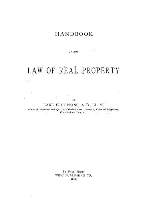 handle is hein.beal/hlreapro0001 and id is 1 raw text is: 








              HANDBOOK




                    qN ;VHE





LAW OF REAL PROPERTY







                      BY
        EARL P HOPKINS, A. B., LL. M.
Author of Problems and Quiz on Criminal Law, Contracts, Criminal Prcgedure,
                Constitutional Law, etc.

















                  ST. PAUL, MINN.
              WEST PUBLISHING CO.
                     1896


