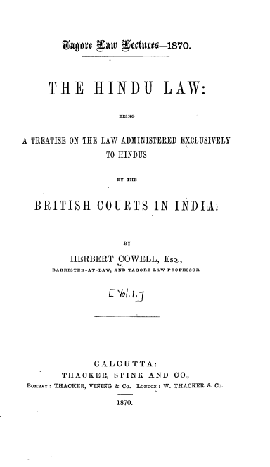 handle is hein.beal/hltlaeh0001 and id is 1 raw text is: 










     THE HINDU LAW:


                  BEING


A TREATISE ON THE LAW ADMINISTERED EXCLUSIVELY

                TO HINDUS


                  BY THE



  BRITISH COURTS IN INDIA:




                   BY


   HERBERT  COWELL,  EsQ.,
            't
BARRISTER-AT-LAW, AND TAGORE LAW PROFESSOR.


           C Vol. j


             CALCUTTA:
       THACKER, S PINK AND  CO.,
BoxBAr : THACKER, VINING & Co. LONDON: W. THACKER & Co.

                 1870.


