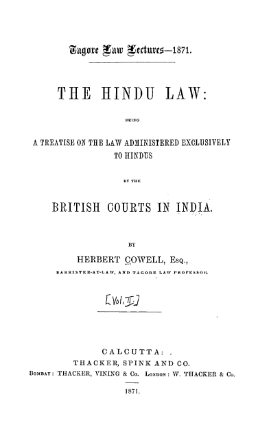 handle is hein.beal/hltlaeh0002 and id is 1 raw text is: 




        l'agve 111V  Ctdl1rfO-1871.




      THE HINDU LAW:

                   BEING


 A TREATISE ON THE LAW ADMINISTERED EXCLUSIVELY
                 TO HINDUS


                 BY THE


    BRITISH COURTS IN INDIA.



                   BY

         HERBERT   COWELL,  Esq.,
     BARRISTER-AT-LAW, AND TAGORE LAW PROFESSOR.



                (Vol, 5I





              CALCUTTA:,
         THACKER, SPINK  AND CO.
BOMBAY: THACKER, VIKING & Co. LONDON: W. THACKER & Co.

                   1871.


