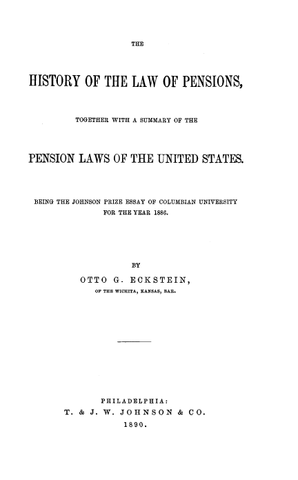 handle is hein.beal/hlwpn0001 and id is 1 raw text is: HISTORY OF THE LAW OF PENSIONS,
TOGETHER WITH A SUMMARY OF THE
PENSION LAWS OF THE UNITED STATES.
BEING THE JOHNSON PRIZE ESSAY OF COLUMBIAN UNIVERSITY
FOR THE YEAR 1886.
BY
OTTO G- ECKSTEIN,
OF THE WICHITA, KANSAS, BAR.

PHILADELPHIA:
T. & J. W. JOHNSON & CO.
1890.


